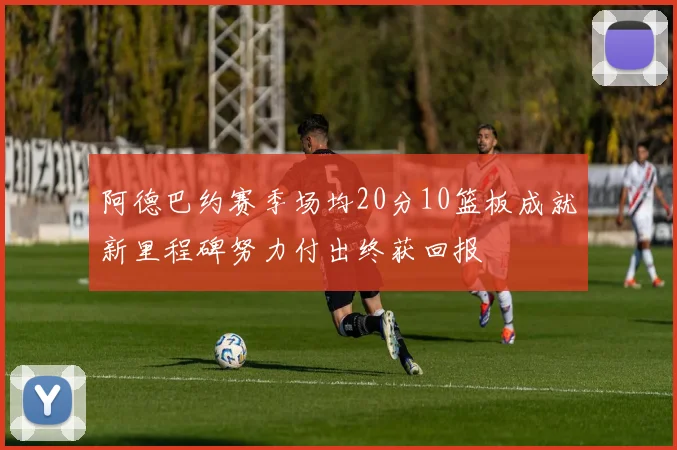阿德巴约赛季场均20分10篮板成就新里程碑努力付出终获回报