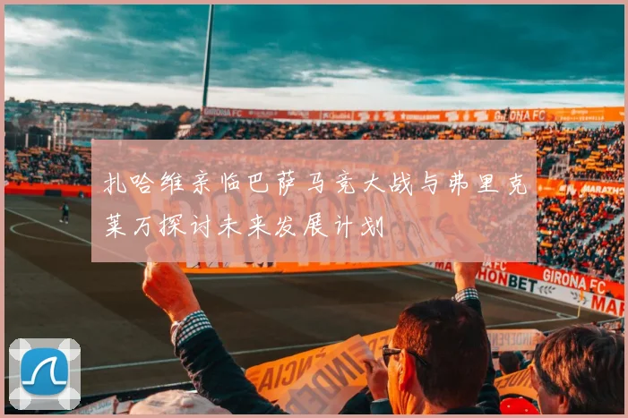 扎哈维亲临巴萨马竞大战与弗里克莱万探讨未来发展计划