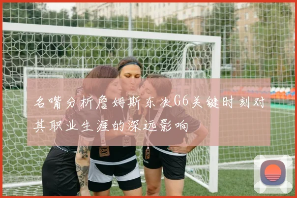名嘴分析詹姆斯东决G6关键时刻对其职业生涯的深远影响