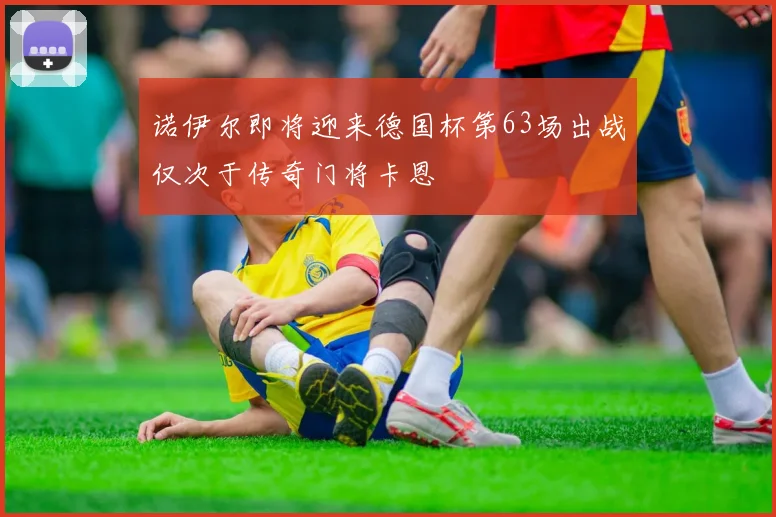 诺伊尔即将迎来德国杯第63场出战仅次于传奇门将卡恩