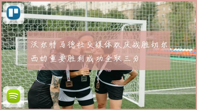 沃尔特马德社交媒体欢庆战胜切尔西的重要胜利成功全取三分
