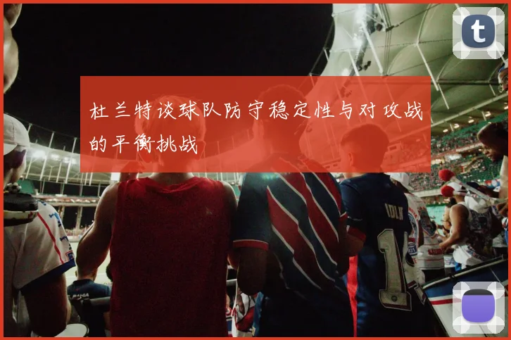 杜兰特谈球队防守稳定性与对攻战的平衡挑战