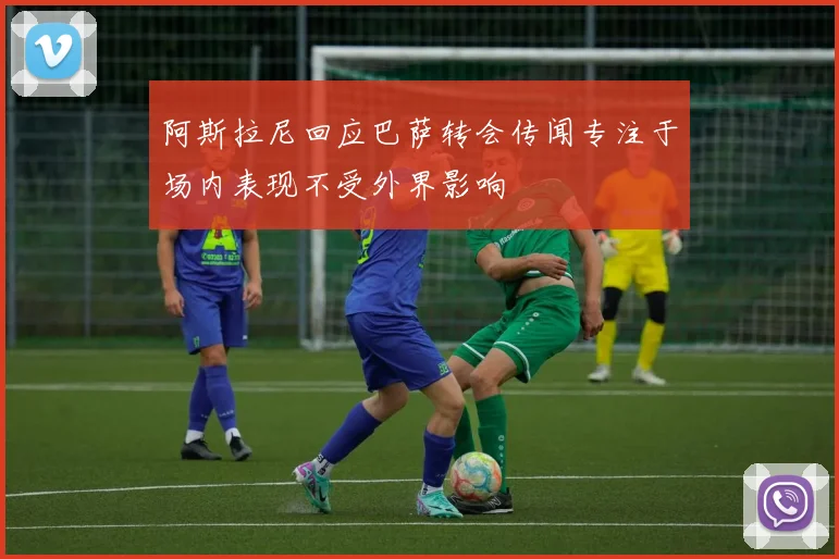 阿斯拉尼回应巴萨转会传闻专注于场内表现不受外界影响