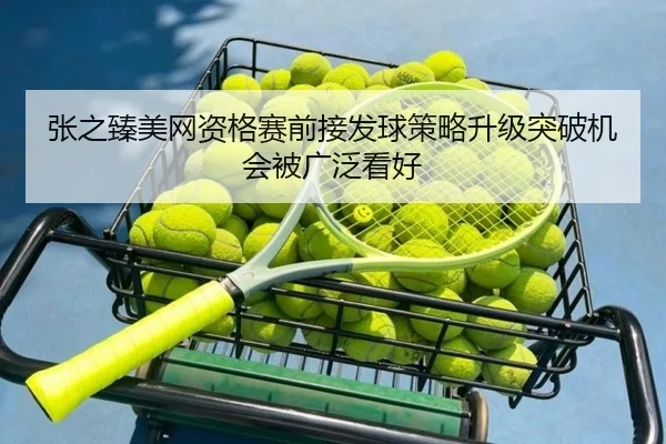 张之臻美网资格赛前接发球策略升级突破机会被广泛看好