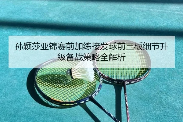 孙颖莎亚锦赛前加练接发球前三板细节升级备战策略全解析